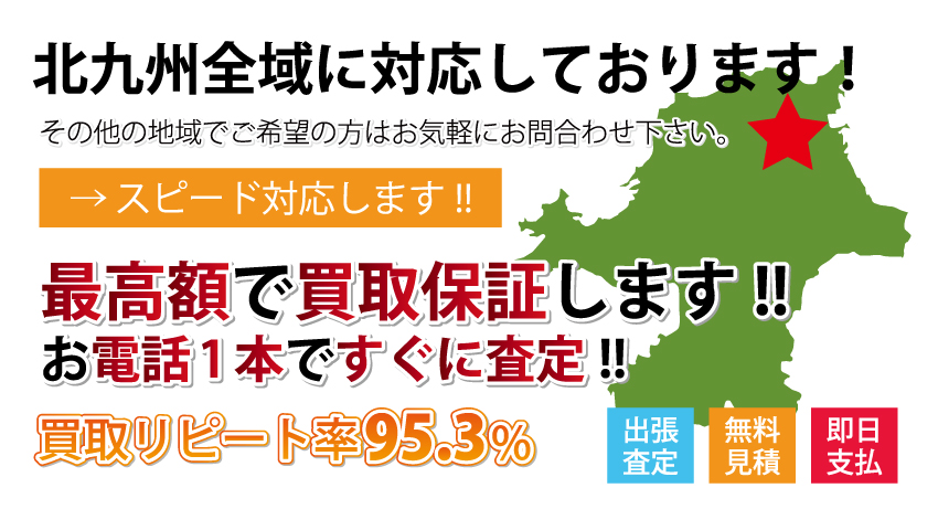 福岡県、北九州全域最高額で買取り中！ その他の地域でご希望の方はお気軽にお問い合わせください。 スピード対応します。 出張査定　無料見積・高価買取　即日支払 最高額で買取保証します。 お電話一本ですぐに査定。 買取リピート率95.3％